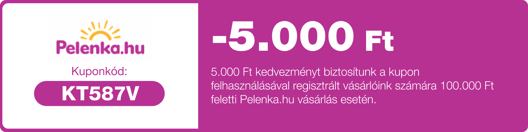 5.000 Ft kedvezményt biztosítunk a kupon felhasználásával regisztrált vásárlóink számára 100.000 Ft feletti Pelenka.hu vásárlás esetén.